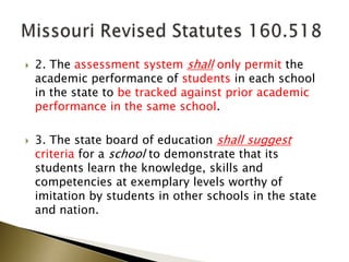  2. The assessment system shall only permit the
academic performance of students in each school
in the state to be tracked against prior academic
performance in the same school.
 3. The state board of education shall suggest
criteria for a school to demonstrate that its
students learn the knowledge, skills and
competencies at exemplary levels worthy of
imitation by students in other schools in the state
and nation.
 