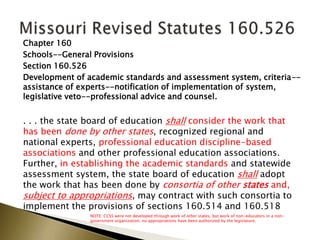 Chapter 160
Schools--General Provisions
Section 160.526
Development of academic standards and assessment system, criteria--
assistance of experts--notification of implementation of system,
legislative veto--professional advice and counsel.
. . . the state board of education shall consider the work that
has been done by other states, recognized regional and
national experts, professional education discipline-based
associations and other professional education associations.
Further, in establishing the academic standards and statewide
assessment system, the state board of education shall adopt
the work that has been done by consortia of other states and,
subject to appropriations, may contract with such consortia to
implement the provisions of sections 160.514 and 160.518
NOTE: CCSS were not developed through work of other states, but work of non-educators in a non-
government organization; no appropriations have been authorized by the legislature.
 