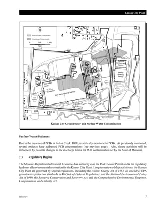 Kansas City Plant

Kansas City Groundwater and Surface Water Contamination

Surface Water/Sediment
Due to the presence of PCBs in Indian Creek, DOE periodically monitors for PCBs. As previously mentioned,
several projects have addressed PCB concentrations (see previous page). Also, future activities will be
influenced by possible changes to the discharge limits for PCB contamination set by the State of Missouri.
2.3

Regulatory Regime

The Missouri Department of Natural Resources has authority over the Post Closure Permit and is the regulatory
lead over all environmental restoration for the Kansas City Plant. Long-term stewardship activities at the Kansas
City Plant are governed by several regulations, including the Atomic Energy Act of 1954, as amended; EPA
groundwater protection standards in 40 Code of Federal Regulations; and the National Environmental Policy
Act of 1969, the Resource Conservation and Recovery Act, and the Comprehensive Environmental Response,
Compensation, and Liability Act.

Missouri

7

 