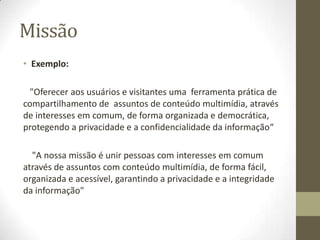 MissãoExemplo:   "Oferecer aos usuários e visitantes uma  ferramenta prática de compartilhamento de  assuntos de conteúdo multimídia, através de interesses em comum, de forma organizada e democrática, protegendo a privacidade e a confidencialidade da informação“"A nossa missão é unir pessoas com interesses em comum através de assuntos com conteúdo multimídia, de forma fácil, organizada e acessível, garantindo a privacidade e a integridade da informação"