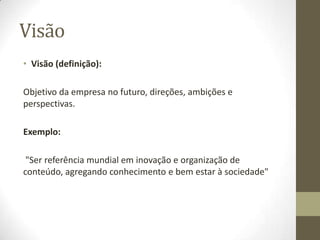 VisãoVisão (definição): Objetivo da empresa no futuro, direções, ambições e perspectivas.Exemplo: "Ser referência mundial em inovação e organização de conteúdo, agregando conhecimento e bem estar à sociedade"