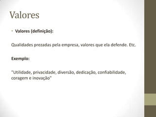 ValoresValores (definição):Qualidades prezadas pela empresa, valores que ela defende. Etc.Exemplo:"Utilidade, privacidade, diversão, dedicação, confiabilidade, coragem e inovação"