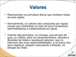 10
©The McGraw-Hill Companies, Inc., 2004
Valores
• Representam os princípios éticos que norteiam todas
as suas ações.
• Normalmente, os valores são compostos por regras
morais que simbolizam os atos de seus fundadores,
administradores e colaboradores em geral.
• Valores são princípios, ou crenças, que servem de
guia, ou critério, para os comportamentos, atitudes e
decisões de todas e quaisquer pessoas, que no
exercício das suas responsabilidades, e na busca dos
seus objetivos, estejam executando a Missão, na
direção da Visão.
 