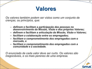 11
©The McGraw-Hill Companies, Inc., 2004
Valores
Os valores também podem ser vistos como um conjunto de
crenças, ou princípios, que:
– definem e facilitam a participação das pessoas no
desenvolvimento da Missão, Visão e dos próprios Valores;
– definem e facilitam a articulação da Missão, Visão e Valores;
– facilitam a colaboração entre os empregados;
– facilitam o comprometimento dos empregados com o
mercado, e
– facilitam o comprometimento dos empregados com a
comunidade e a sociedade.
O enunciado de cada valor deve ser curto. Os valores são
inegociáveis, e os mais perenes de uma empresa.
 