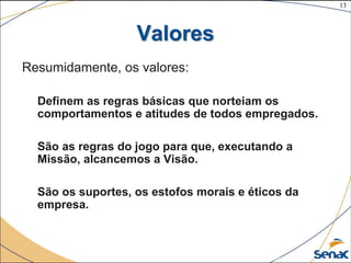 13
©The McGraw-Hill Companies, Inc., 2004
Valores
Resumidamente, os valores:
Definem as regras básicas que norteiam os
comportamentos e atitudes de todos empregados.
São as regras do jogo para que, executando a
Missão, alcancemos a Visão.
São os suportes, os estofos morais e éticos da
empresa.
 