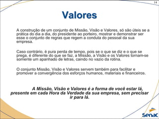 14
©The McGraw-Hill Companies, Inc., 2004
Valores
A construção de um conjunto de Missão, Visão e Valores, só são úteis se a
prática do dia a dia, do presidente ao porteiro, mostrar e demonstrar ser
esse o conjunto de regras que regem a conduta do pessoal da sua
empresa.
Caso contrário, é pura perda de tempo, pois se o que se diz e o que se
prega, é diferente do que se faz, a Missão, a Visão e os Valores tornam-se
somente um apanhado de letras, caindo no vazio da rotina.
O conjunto Missão, Visão e Valores servem também para facilitar e
promover a convergência dos esforços humanos, materiais e financeiros.
A Missão, Visão e Valores é a forma de você estar lá,
presente em cada Hora da Verdade da sua empresa, sem precisar
ir para lá.
 