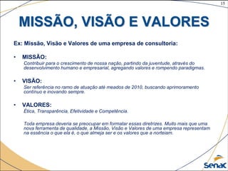 15
©The McGraw-Hill Companies, Inc., 2004
MISSÃO, VISÃO E VALORES
Ex: Missão, Visão e Valores de uma empresa de consultoria:
• MISSÃO:
Contribuir para o crescimento de nossa nação, partindo da juventude, através do
desenvolvimento humano e empresarial, agregando valores e rompendo paradigmas.
• VISÃO:
Ser referência no ramo de atuação até meados de 2010, buscando aprimoramento
contínuo e inovando sempre.
• VALORES:
Ética, Transparência, Efetividade e Competência.
Toda empresa deveria se preocupar em formatar essas diretrizes. Muito mais que uma
nova ferramenta de qualidade, a Missão, Visão e Valores de uma empresa representam
na essência o que ela é, o que almeja ser e os valores que a norteiam.
 