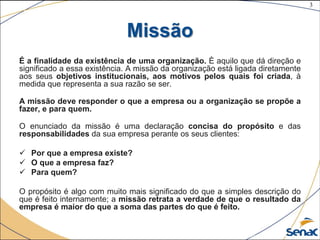 3
©The McGraw-Hill Companies, Inc., 2004
Missão
É a finalidade da existência de uma organização. È aquilo que dá direção e
significado a essa existência. A missão da organização está ligada diretamente
aos seus objetivos institucionais, aos motivos pelos quais foi criada, à
medida que representa a sua razão se ser.
A missão deve responder o que a empresa ou a organização se propõe a
fazer, e para quem.
O enunciado da missão é uma declaração concisa do propósito e das
responsabilidades da sua empresa perante os seus clientes:
 Por que a empresa existe?
 O que a empresa faz?
 Para quem?
O propósito é algo com muito mais significado do que a simples descrição do
que é feito internamente; a missão retrata a verdade de que o resultado da
empresa é maior do que a soma das partes do que é feito.
 