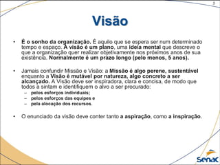 5
©The McGraw-Hill Companies, Inc., 2004
Visão
• É o sonho da organização. É aquilo que se espera ser num determinado
tempo e espaço. A visão é um plano, uma ideia mental que descreve o
que a organização quer realizar objetivamente nos próximos anos de sua
existência. Normalmente é um prazo longo (pelo menos, 5 anos).
• Jamais confundir Missão e Visão: a Missão é algo perene, sustentável
enquanto a Visão é mutável por natureza, algo concreto a ser
alcançado. A Visão deve ser inspiradora, clara e concisa, de modo que
todos a sintam e identifiquem o alvo a ser procurado:
– pelos esforços individuais;
– pelos esforços das equipes e
– pela alocação dos recursos.
• O enunciado da visão deve conter tanto a aspiração, como a inspiração.
 