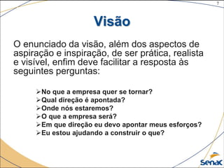 7
©The McGraw-Hill Companies, Inc., 2004
Visão
O enunciado da visão, além dos aspectos de
aspiração e inspiração, de ser prática, realista
e visível, enfim deve facilitar a resposta às
seguintes perguntas:
No que a empresa quer se tornar?
Qual direção é apontada?
Onde nós estaremos?
O que a empresa será?
Em que direção eu devo apontar meus esforços?
Eu estou ajudando a construir o que?
 