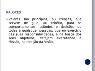VALORES


Valores são princípios, ou crenças, que
servem de guia, ou critério, para os
comportamentos, atitudes e decisões de
todas e quaisquer pessoas, que no exercício
das suas responsabilidades, e na busca dos
seus objetivos, estejam executando a
Missão, na direção da Visão.

 