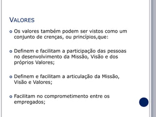VALORES








Os valores também podem ser vistos como um
conjunto de crenças, ou princípios,que:
Definem e facilitam a participação das pessoas
no desenvolvimento da Missão, Visão e dos
próprios Valores;
Definem e facilitam a articulação da Missão,
Visão e Valores;

Facilitam no comprometimento entre os
empregados;

 