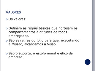 VALORES


Os valores:

Definem as regras básicas que norteiam os
comportamentos e atitudes de todos
empregados.
 São as regras do jogo para que, executando
a Missão, alcancemos a Visão.




São o suporte, o estofo moral e ético da
empresa.

 