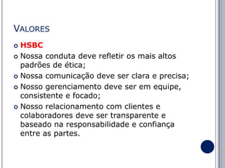 VALORES
HSBC
 Nossa conduta deve refletir os mais altos
padrões de ética;
 Nossa comunicação deve ser clara e precisa;
 Nosso gerenciamento deve ser em equipe,
consistente e focado;
 Nosso relacionamento com clientes e
colaboradores deve ser transparente e
baseado na responsabilidade e confiança
entre as partes.


 