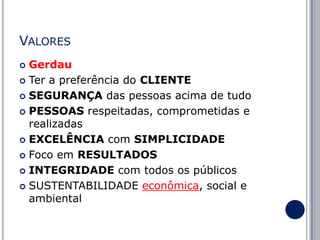 VALORES
Gerdau
 Ter a preferência do CLIENTE
 SEGURANÇA das pessoas acima de tudo
 PESSOAS respeitadas, comprometidas e
realizadas
 EXCELÊNCIA com SIMPLICIDADE
 Foco em RESULTADOS
 INTEGRIDADE com todos os públicos
 SUSTENTABILIDADE econômica, social e
ambiental


 