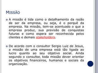 MISSÃO




A missão é tida como o detalhamento da razão
de ser da empresa, ou seja, é o porquê da
empresa. Na missão, tem-se acentuado o que a
empresa produz, sua previsão de conquistas
futuras e como espera ser reconhecida pelos
clientes e demais stakeholders.
De acordo com o consultor Sergio Luiz de Jesus,
a missão de uma empresa está tão ligada ao
lucro quanto ao seu objetivo social. Ainda
segundo o consultor, toda missão dever orientar
os objetivos financeiros, humanos e sociais da
organização.

 