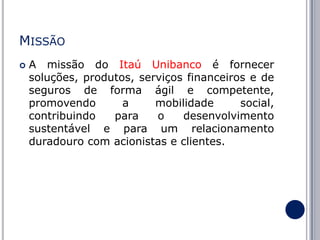 MISSÃO


A missão do Itaú Unibanco é fornecer
soluções, produtos, serviços financeiros e de
seguros de forma ágil e competente,
promovendo
a
mobilidade
social,
contribuindo
para
o
desenvolvimento
sustentável e para um relacionamento
duradouro com acionistas e clientes.

 
