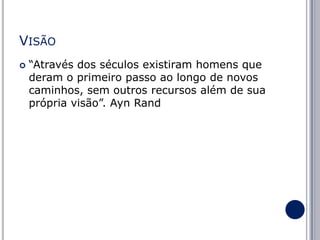 VISÃO


“Através dos séculos existiram homens que
deram o primeiro passo ao longo de novos
caminhos, sem outros recursos além de sua
própria visão”. Ayn Rand

 