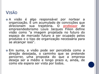 VISÃO




A visão é algo responsável por nortear a
organização. É um acumulado de convicções que
direcionam sua trajetória. O professor de
empreendedorismo Louis Jacques Filion define
visão como "a imagem projetada no futuro do
espaço de mercado futuro a ser ocupado pelos
produtos e o tipo de organização necessária para
se alcançar isso".
Em suma, a visão pode ser percebida como a
direção desejada, o caminho que se pretende
percorrer, uma proposta do que a empresa
deseja ser a médio e longo prazo e, ainda, de
como ela espera ser vista por todos.

 