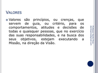 VALORES


Professor Danilo Piresdanilospires@gmail.com

Valores são princípios, ou crenças, que
servem de guia, ou critério, para os
comportamentos, atitudes e decisões de
todas e quaisquer pessoas, que no exercício
das suas responsabilidades, e na busca dos
seus objetivos, estejam executando a
Missão, na direção da Visão.

 