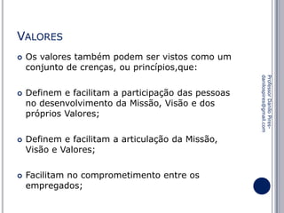 VALORES






Definem e facilitam a participação das pessoas
no desenvolvimento da Missão, Visão e dos
próprios Valores;
Definem e facilitam a articulação da Missão,
Visão e Valores;

Facilitam no comprometimento entre os
empregados;

Professor Danilo Piresdanilospires@gmail.com



Os valores também podem ser vistos como um
conjunto de crenças, ou princípios,que:

 