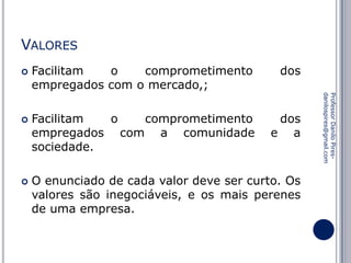 VALORES




dos

Facilitam
o
comprometimento
empregados com a comunidade
sociedade.

dos
e a

O enunciado de cada valor deve ser curto. Os
valores são inegociáveis, e os mais perenes
de uma empresa.

Professor Danilo Piresdanilospires@gmail.com



Facilitam
o
comprometimento
empregados com o mercado,;

 