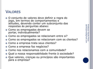 VALORES










Professor Danilo Piresdanilospires@gmail.com



O conjunto de valores deve definir a regra do
jogo, em termos de comportamentos e
atitudes, devendo conter um subconjunto das
respostas às perguntas abaixo:
Como os empregados devem se
portar, individualmente?
Como os empregados se relacionam entre si?
Como os empregados se relacionam com os clientes?
Como a empresa trata seus clientes?
Como a empresa faz negócios?
Como nos relacionamos com a comunidade?
Qual a nossa responsabilidade frente à sociedade?
Que valores, crenças ou princípios são importantes
para a empresa?

 