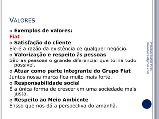 VALORES
Exemplos de valores:
Fiat
 Satisfação do cliente
Ele é a razão da existência de qualquer negócio.
 Valorização e respeito às pessoas
São as pessoas o grande diferencial que torna tudo
possível.
 Atuar como parte integrante do Grupo Fiat
Juntos nossa marca fica muito mais forte.
 Responsabilidade social
É a única forma de crescer em uma sociedade mais
justa.
 Respeito ao Meio Ambiente
É isso que nos dá a perspectiva do amanhã.


Professor Danilo Piresdanilospires@gmail.com

 