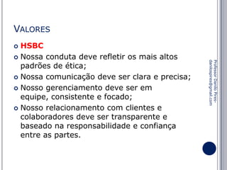 VALORES
HSBC
 Nossa conduta deve refletir os mais altos
padrões de ética;
 Nossa comunicação deve ser clara e precisa;
 Nosso gerenciamento deve ser em
equipe, consistente e focado;
 Nosso relacionamento com clientes e
colaboradores deve ser transparente e
baseado na responsabilidade e confiança
entre as partes.


Professor Danilo Piresdanilospires@gmail.com

 