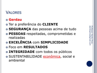 VALORES
Gerdau
 Ter a preferência do CLIENTE
 SEGURANÇA das pessoas acima de tudo
 PESSOAS respeitadas, comprometidas e
realizadas
 EXCELÊNCIA com SIMPLICIDADE
 Foco em RESULTADOS
 INTEGRIDADE com todos os públicos
 SUSTENTABILIDADE econômica, social e
ambiental


Professor Danilo Piresdanilospires@gmail.com

 