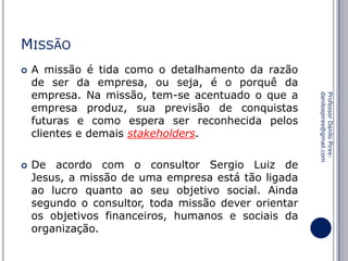 MISSÃO


De acordo com o consultor Sergio Luiz de
Jesus, a missão de uma empresa está tão ligada
ao lucro quanto ao seu objetivo social. Ainda
segundo o consultor, toda missão dever orientar
os objetivos financeiros, humanos e sociais da
organização.

Professor Danilo Piresdanilospires@gmail.com



A missão é tida como o detalhamento da razão
de ser da empresa, ou seja, é o porquê da
empresa. Na missão, tem-se acentuado o que a
empresa produz, sua previsão de conquistas
futuras e como espera ser reconhecida pelos
clientes e demais stakeholders.

 