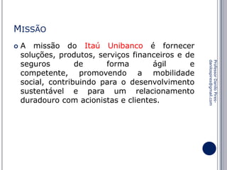 MISSÃO


Professor Danilo Piresdanilospires@gmail.com

A missão do Itaú Unibanco é fornecer
soluções, produtos, serviços financeiros e de
seguros
de
forma
ágil
e
competente, promovendo a mobilidade
social, contribuindo para o desenvolvimento
sustentável e para um relacionamento
duradouro com acionistas e clientes.

 