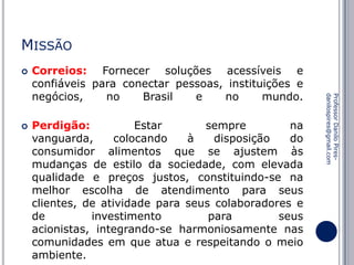 MISSÃO


Perdigão:
Estar
sempre
na
vanguarda,
colocando
à
disposição
do
consumidor alimentos que se ajustem às
mudanças de estilo da sociedade, com elevada
qualidade e preços justos, constituindo-se na
melhor escolha de atendimento para seus
clientes, de atividade para seus colaboradores e
de
investimento
para
seus
acionistas, integrando-se harmoniosamente nas
comunidades em que atua e respeitando o meio
ambiente.

Professor Danilo Piresdanilospires@gmail.com



Correios: Fornecer soluções acessíveis e
confiáveis para conectar pessoas, instituições e
negócios,
no
Brasil
e
no
mundo.

 