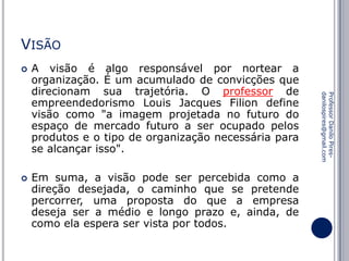 VISÃO


Em suma, a visão pode ser percebida como a
direção desejada, o caminho que se pretende
percorrer, uma proposta do que a empresa
deseja ser a médio e longo prazo e, ainda, de
como ela espera ser vista por todos.

Professor Danilo Piresdanilospires@gmail.com



A visão é algo responsável por nortear a
organização. É um acumulado de convicções que
direcionam sua trajetória. O professor de
empreendedorismo Louis Jacques Filion define
visão como "a imagem projetada no futuro do
espaço de mercado futuro a ser ocupado pelos
produtos e o tipo de organização necessária para
se alcançar isso".

 