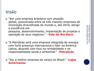 VISÃO




“A Petrobrás será uma empresa integrada de energia
com forte presença internacional e líder na América
Latina, atuando com foco na rentabilidade e na
responsabilidade social e ambiental.” –Petrobrás
“Ser a melhor empresa de varejo do Brasil.” -Lojas
Americanas

Professor Danilo Piresdanilospires@gmail.com



“Ser uma empresa brasileira com atuação
global, posicionada entre as três maiores empresas de
mineração diversificada do mundo e, até 2010, atingir
a excelência em
pesquisa, desenvolvimento, implantação de projetos e
operação de seus negócios.” - Vale do Rio Doce

 