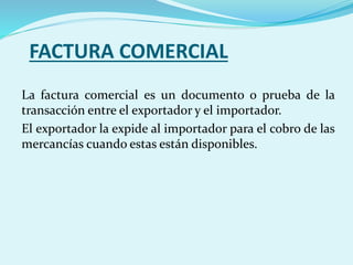 FACTURA COMERCIAL
La factura comercial es un documento o prueba de la
transacción entre el exportador y el importador.
El exportador la expide al importador para el cobro de las
mercancías cuando estas están disponibles.
 