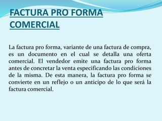 FACTURA PRO FORMA
COMERCIAL
La factura pro forma, variante de una factura de compra,
es un documento en el cual se detalla una oferta
comercial. El vendedor emite una factura pro forma
antes de concretar la venta especificando las condiciones
de la misma. De esta manera, la factura pro forma se
convierte en un reflejo o un anticipo de lo que será la
factura comercial.
 