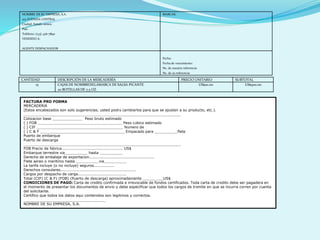 NOMBRE DE SU EMPRESA, S.A.
123 AVENIDA CENTRAL
Ciudad, Estado 00000
País
Teléfono: (123) 456-7890
VENDIDO A:
AGENTE DESPACHADOR
MARCAS:
Fecha:
Fecha de vencimiento:
No. de nuestra referencia:
No. de su referencia:
CANTIDAD DESCRIPCIÓN DE LA MERCADERÍA PRECIO UNITARIO SUBTOTAL
15 CAJAS DE NOMBREDELAMARCA DE SALSA PICANTE
20 BOTELLAS DE 7,5 OZ.
US$20.00 US$300.00
FACTURA PRO FORMA
MERCADERÍA
(Estos encabezados son solo sugerencias; usted podrá cambiarlos para que se ajusten a su producto, etc.).
_____________________________________________________________________
Cotización base _____________ Peso bruto estimado
( ) FOB _____________________________________ Peso cúbico estimado
( ) CIF ______________________________________ Número de
( ) C & F _____________________________________ Empacado para __________flete
Puerto de embarque
Puerto de descarga
_____________________________________________________________________
FOB Precio de fábrica................................................ US$
Embarque terrestre vía__________ hasta __________
Derecho de embalaje de exportación...................................................
Flete aéreo o marítimo hasta __________vía__________
La tarifa incluye (o no incluye) seguros................
Derechos consulares...........................................................
Cargos por despacho de carga......................................
Total (CIF) (C & F) (FOB) (Puerto de descarga) aproximadamente _________US$
CONDICIONES DE PAGO: Carta de crédito confirmada e irrevocable de fondos certificados. Toda carta de crédito debe ser pagadera en
el momento de presentar los documentos de envío y debe especificar que todos los cargos de trámite en que se incurra corren por cuenta
del solicitante.
Certifico que todos los datos aquí contenidos son legítimos y correctos.
____________________________________
NOMBRE DE SU EMPRESA, S.A.
 