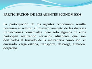PARTICIPACIÓN DE LOS AGENTES ECONÓMICOS
La participación de los agentes económicos resulta
necesaria al realizar el desenvolvimiento de las diversas
transacciones comerciales, pero solo algunos de ellos
participan realizando servicios aduaneros que son
destinados al traslado de la mercadería como son: el
envasado, carga estriba, transporte, descarga, almacén,
despacho.
 
