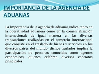 IMPORTANCIA DE LA AGENCIA DE
ADUANAS
La Importancia de la agencia de aduanas radica tanto en
la operatividad aduanera como en la comercialización
internacional; de igual manera en las diversas
transacciones realizadas en el comercio internacional
que consiste en el traslado de bienes y servicios en los
diversos países del mundo, dichos traslados implica la
participación de personas conocidas como agentes
económicos, quienes celebran diversos contratos
principales.
 