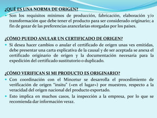 ¿QUÉ ES UNA NORMA DE ORIGEN?
 Son los requisitos mínimos de producción, fabricación, elaboración y/o
transformación que debe tener el producto para ser considerado originario; a
fin de gozar de las preferencias arancelarias otorgadas por los países.
¿CÓMO PUEDO ANULAR UN CERTIFICADO DE ORIGEN?
 Si desea hacer cambios o anular el certificado de origen unas ves emitidas,
debe presentar una carta explicativa de la causal y de ser aceptada se anexa el
certificado originario de origen y la documentación necesaria para la
expedición del certificado sustitutorio o duplicado.
¿CÓMO VERIFICAN SI MI PRODUCTO ES ORIGINARIO?
 Con coordinación con el Mincetur se desarrolla el procedimiento de
verificación de origen “insitu” («en el lugar») por muestreo, respecto a la
veracidad del origen nacional del producto exportado.
 Esto implica en muchos casos, la inspección a la empresa, por lo que se
recomienda dar información veraz.
 