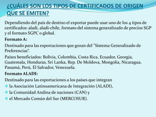 ¿CUÁLES SON LOS TIPOS DE CERTIFICADOS DE ORIGEN
QUE SE EMITEN?
Dependiendo del país de destino el exportar puede usar uno de los 4 tipos de
certificados: aladi, aladi-chile, formato del sistema generalizado de precios SGP
y el formato SGPC o global.
Formato A:
Destinado para las exportaciones que gozan del "Sistema Generalizado de
Preferencias“.
Países beneficiados: Bolivia, Colombia, Costa Rica, Ecuador, Georgia,
Guatemala, Honduras, Sri Lanka, Rep. De Moldova, Mongolia, Nicaragua,
Panamá, Perú, El Salvador, Venezuela.
Formato ALADI:
Destinado para las exportaciones a los países que integran
 la Asociación Latinoamericana de Integración (ALADI),
 la Comunidad Andina de naciones (CAN) y
 el Mercado Común del Sur (MERCOSUR).
 