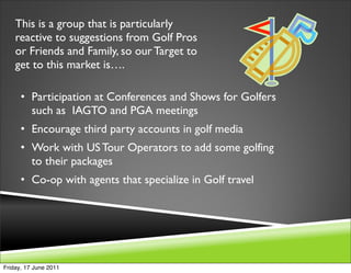 This is a group that is particularly
    reactive to suggestions from Golf Pros
    or Friends and Family, so our Target to
    get to this market is….

      • Participation at Conferences and Shows for Golfers
        such as IAGTO and PGA meetings
      • Encourage third party accounts in golf media
      • Work with US Tour Operators to add some golfing
        to their packages
      • Co-op with agents that specialize in Golf travel




Friday, 17 June 2011
 