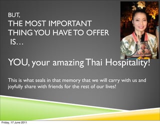 BUT,
     THE MOST IMPORTANT
     THING YOU HAVE TO OFFER
     IS…

     YOU, your amazing Thai Hospitality!
     This is what seals in that memory that we will carry with us and
     joyfully share with friends for the rest of our lives!




Friday, 17 June 2011
 