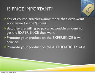IS PRICE IMPORTANT?
   Yes, of course, travelers--now more than ever--want
    good value for the $ spent.
   But, they are willing to pay a reasonable amount to
    get the EXPERIENCE they want.
   Promote your product on the EXPERIENCE it will
    provide.
   Promote your product on the AUTHENTICITY of it.




Friday, 17 June 2011
 
