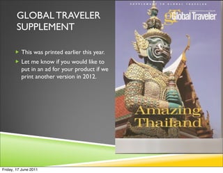 GLOBAL TRAVELER
        SUPPLEMENT

        This was printed earlier this year.
        Let me know if you would like to
          put in an ad for your product if we
          print another version in 2012.




Friday, 17 June 2011
 