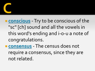  conscious -Try to be conscious of the
"sc" [ch] sound and all the vowels in
this word's ending and i-o-u a note of
congratulations.
 consensus -The census does not
require a consensus, since they are
not related.
C
 