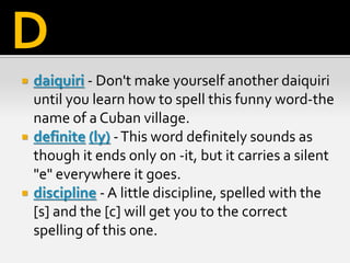  daiquiri - Don't make yourself another daiquiri
until you learn how to spell this funny word-the
name of a Cuban village.
 definite (ly) -This word definitely sounds as
though it ends only on -it, but it carries a silent
"e" everywhere it goes.
 discipline - A little discipline, spelled with the
[s] and the [c] will get you to the correct
spelling of this one.
D
 