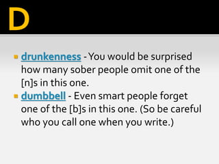  drunkenness -You would be surprised
how many sober people omit one of the
[n]s in this one.
 dumbbell - Even smart people forget
one of the [b]s in this one. (So be careful
who you call one when you write.)
D
 