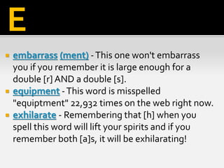  embarrass (ment) -This one won't embarrass
you if you remember it is large enough for a
double [r] AND a double [s].
 equipment -This word is misspelled
"equiptment" 22,932 times on the web right now.
 exhilarate - Remembering that [h] when you
spell this word will lift your spirits and if you
remember both [a]s, it will be exhilarating!
E
 